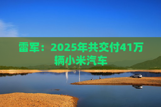 雷军：2025年共交付41万辆小米汽车