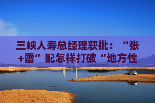 三峡人寿总经理获批：“张+雷”配怎样打破“地方性新生代”魔咒？