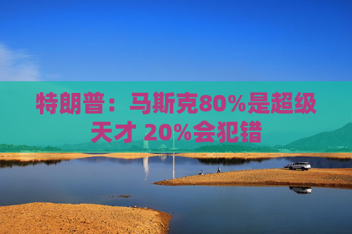 特朗普：马斯克80%是超级天才 20%会犯错