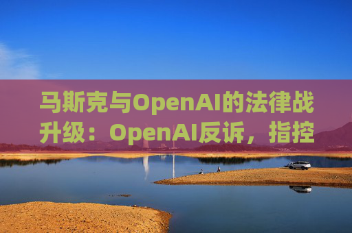 马斯克与OpenAI的法律战升级：OpenAI反诉，指控其存在骚扰行为  第1张