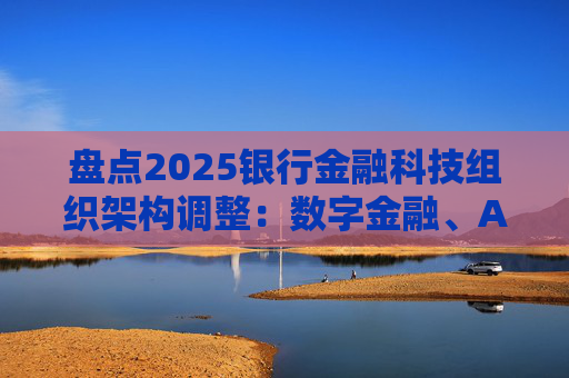 盘点2025银行金融科技组织架构调整：数字金融、AI、金融科创中心等颇受关注