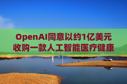 OpenAI同意以约1亿美元收购一款人工智能医疗健康应用