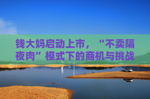 钱大妈启动上市，“不卖隔夜肉”模式下的商机与挑战并存