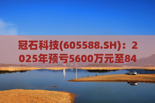 冠石科技(605588.SH)：2025年预亏5600万元至8400万元