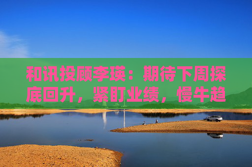 和讯投顾李瑛：期待下周探底回升，紧盯业绩，慢牛趋势未改