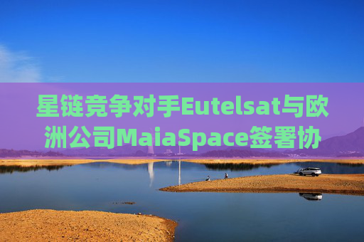 星链竞争对手Eutelsat与欧洲公司MaiaSpace签署协议 合作开展卫星发射业务