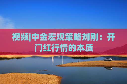 视频|中金宏观策略刘刚：开门红行情的本质