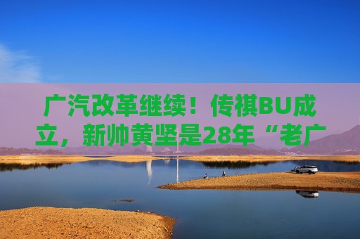 广汽改革继续！传祺BU成立，新帅黄坚是28年“老广汽”