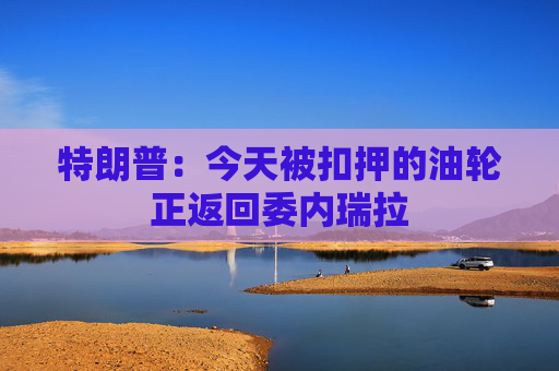 特朗普：今天被扣押的油轮正返回委内瑞拉