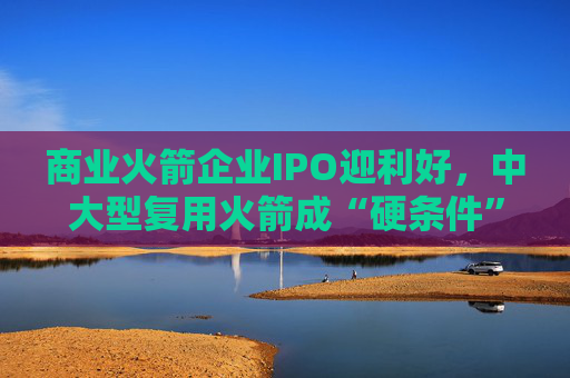 商业火箭企业IPO迎利好，中大型复用火箭成“硬条件”