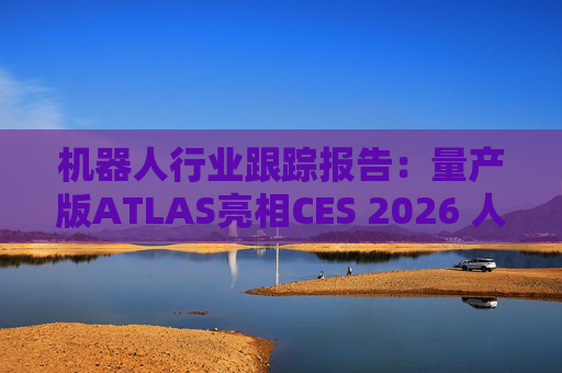 机器人行业跟踪报告：量产版ATLAS亮相CES 2026 人形机器人产业发展持续加速