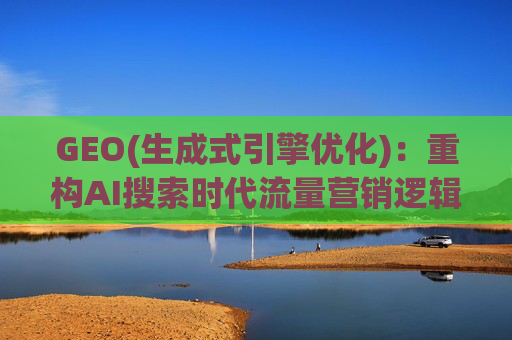 GEO(生成式引擎优化)：重构AI搜索时代流量营销逻辑 从“排名优先”到“答案优先”
