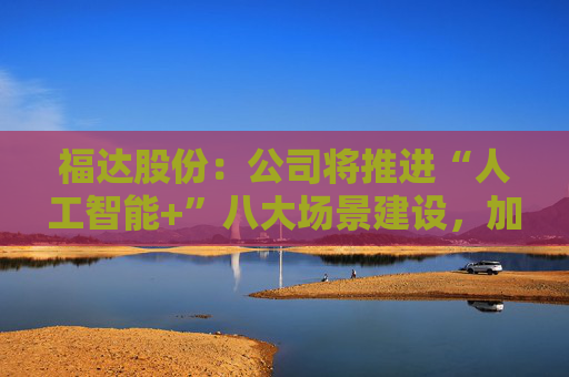 福达股份：公司将推进“人工智能+”八大场景建设，加强资源协同与能力建设  第1张