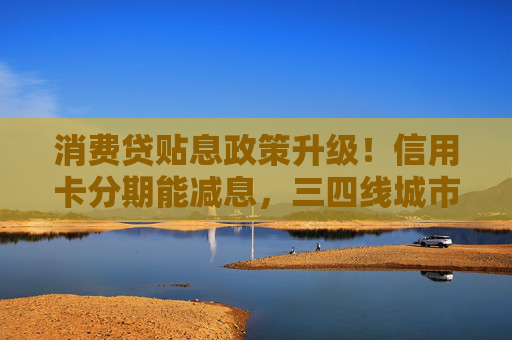 消费贷贴息政策升级！信用卡分期能减息，三四线城市受益更明显