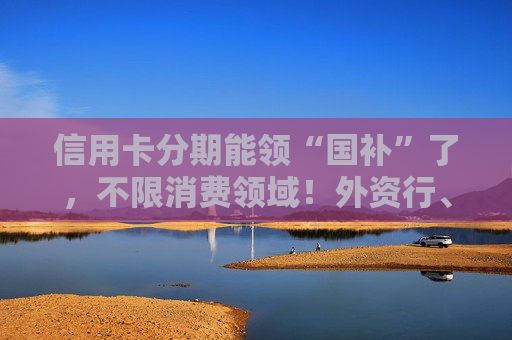 信用卡分期能领“国补”了，不限消费领域！外资行、汽车金融公司加入贴息
