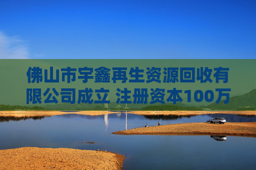 佛山市宇鑫再生资源回收有限公司成立 注册资本100万人民币 第1张 佛山市宇鑫再生资源回收有限公司成立 注册资本100万人民币 第1张