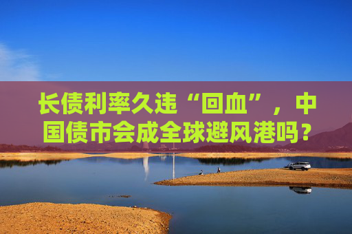 长债利率久违“回血”，中国债市会成全球避风港吗？