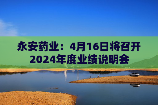 永安药业：4月16日将召开2024年度业绩说明会
