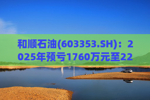 和顺石油(603353.SH)：2025年预亏1760万元至2200万元