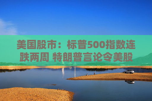 美国股市：标普500指数连跌两周 特朗普言论令美股坐上“过山车”