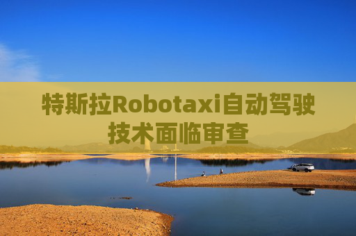 特斯拉Robotaxi自动驾驶技术面临审查