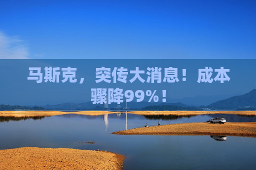 马斯克，突传大消息！成本骤降99%！
