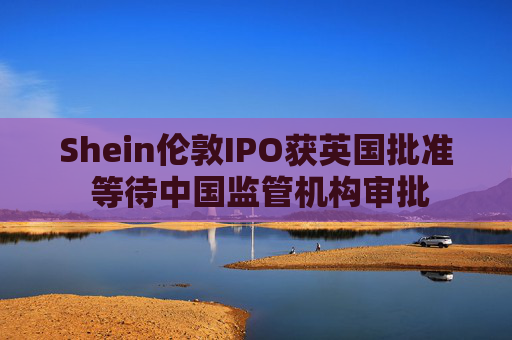 Shein伦敦IPO获英国批准 等待中国监管机构审批