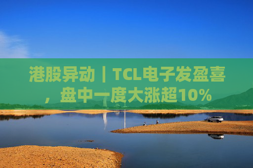 港股异动｜TCL电子发盈喜，盘中一度大涨超10%