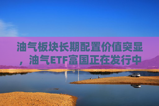 油气板块长期配置价值突显，油气ETF富国正在发行中