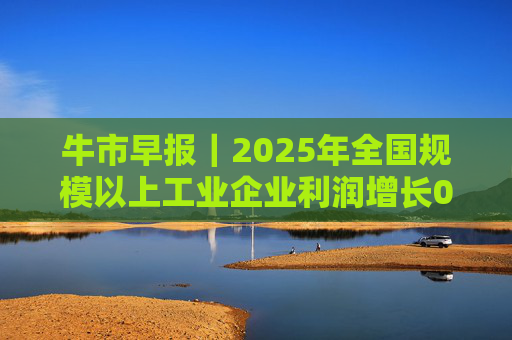 牛市早报｜2025年全国规模以上工业企业利润增长0.6%