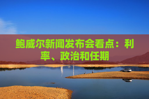 鲍威尔新闻发布会看点：利率、政治和任期