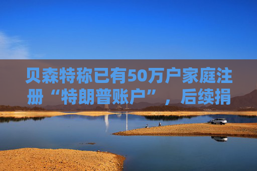 贝森特称已有50万户家庭注册“特朗普账户”，后续捐款持续涌入