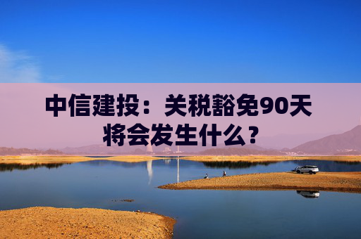 中信建投：关税豁免90天 将会发生什么？