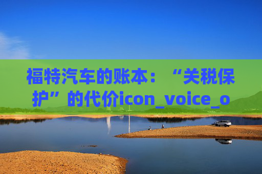 福特汽车的账本：“关税保护”的代价icon_voice_onicon_voice