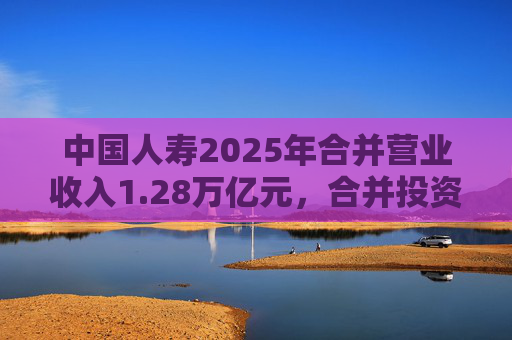 中国人寿2025年合并营业收入1.28万亿元，合并投资收益4011亿元