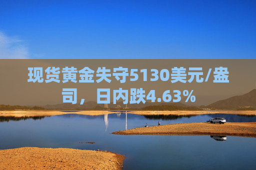现货黄金失守5130美元/盎司，日内跌4.63%