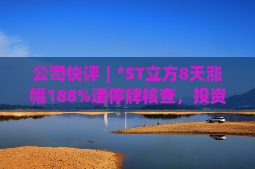 公司快评︱*ST立方8天涨幅188%遭停牌核查，投资者须注意三重危机