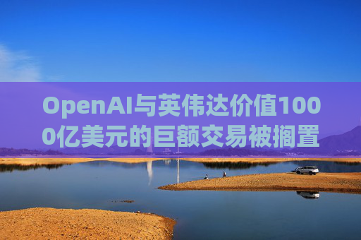OpenAI与英伟达价值1000亿美元的巨额交易被搁置