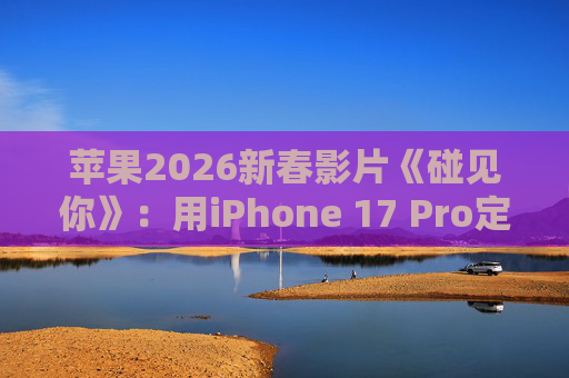 苹果2026新春影片《碰见你》：用iPhone 17 Pro定格温柔年味