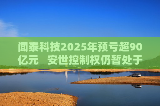 闻泰科技2025年预亏超90亿元   安世控制权仍暂处于受限状态