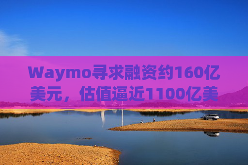 Waymo寻求融资约160亿美元,估值逼近1100亿美元