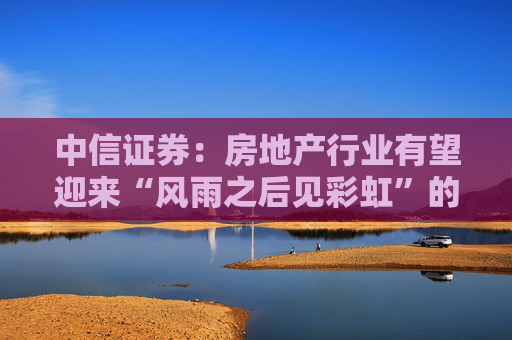 中信证券：房地产行业有望迎来“风雨之后见彩虹”的复苏新阶段  第1张