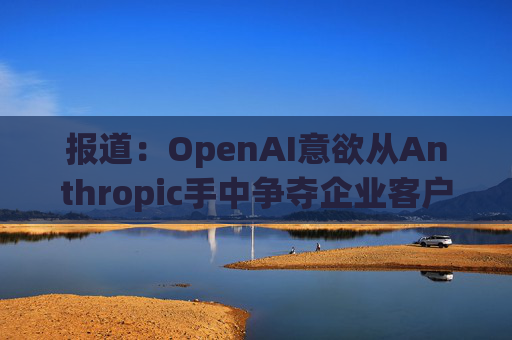 报道：OpenAI意欲从Anthropic手中争夺企业客户