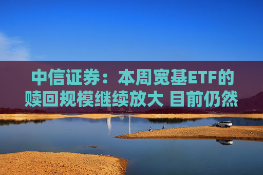 中信证券：本周宽基ETF的赎回规模继续放大 目前仍然未见放缓迹象