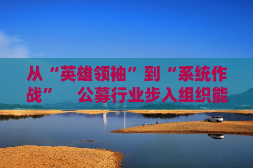 从“英雄领袖”到“系统作战”  公募行业步入组织能力竞争新阶段 第1张