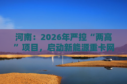 河南:2026年严控“两高”项目,启动新能源重卡网络建设