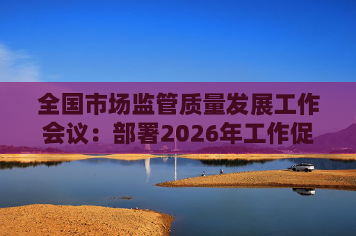 全国市场监管质量发展工作会议：部署2026年工作促质量强国建设