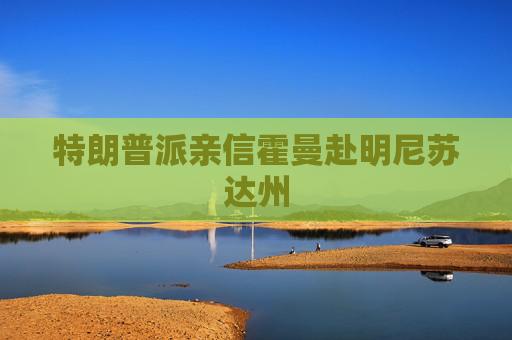 特朗普派亲信霍曼赴明尼苏达州