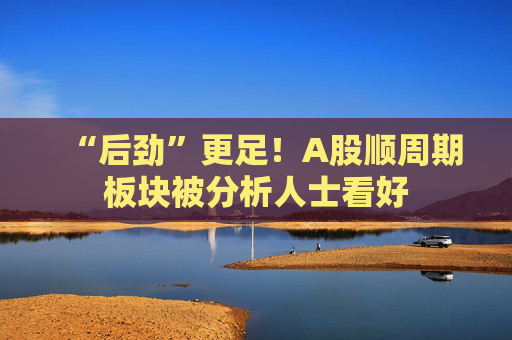 “后劲”更足！A股顺周期板块被分析人士看好