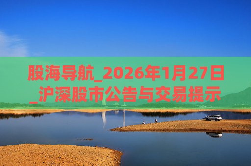 股海导航_2026年1月27日_沪深股市公告与交易提示 第1张 股海导航_2026年1月27日_沪深股市公告与交易提示 第1张
